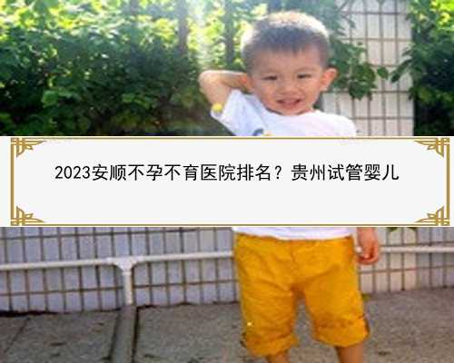 2023安顺不孕不育医院排名？贵州试管婴儿
